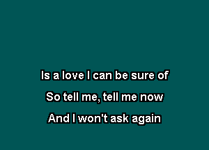 Is a love I can be sure of

So tell me, tell me now

And lwon't ask again