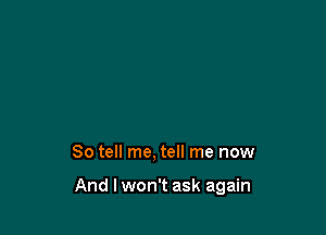 So tell me, tell me now

And lwon't ask again