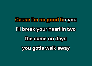 Cause i'm no good for you
i'll break your heart in two

the come on days

you gotta walk away