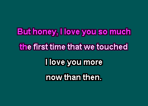 But honey, I love you so much

the first time that we touched
I love you more

now than then.