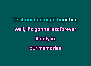 That our first night together,

well, ifs gonna last forever
If only in

our memories