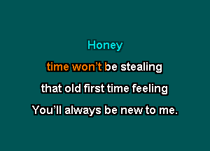 Honey

time won t be stealing

that old first time feeling

You'll always be new to me.
