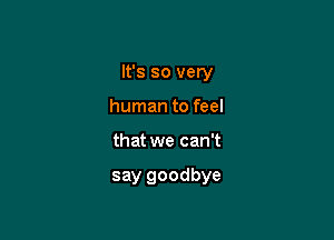 It's so very

human to feel
that we can't

say goodbye