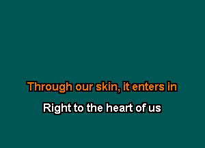 Through our skin. it enters in
Right to the heart of us