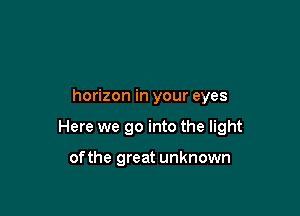 horizon in your eyes

Here we go into the light

ofthe great unknown