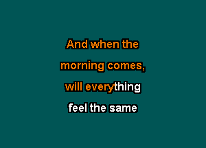 And when the

morning comes,

will everything

feel the same