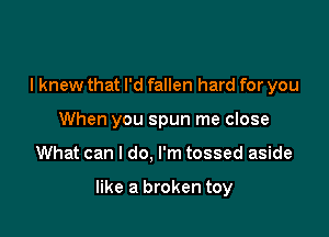 I knew that I'd fallen hard for you
When you spun me close

What can I do, I'm tossed aside

like a broken toy