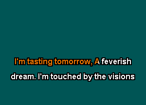 I'm tasting tomorrow, A feverish

dream. I'm touched by the visions