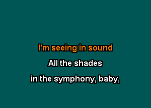I'm seeing in sound

All the shades

in the symphony, baby,