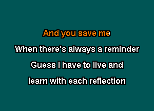 And you save me

When there's always a reminder

Guess I have to live and

learn with each reflection