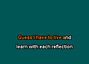 Guess I have to live and

learn with each reflection