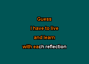 Guess
I have to live

and learn

with each reflection