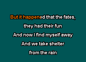 But it happened that the fates,
they had their fun

And now I find myself away

And we take shelter

from the rain
