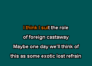 lthink l suit the role

of foreign castaway

Maybe one day we'll think of

this as some exotic lost refrain