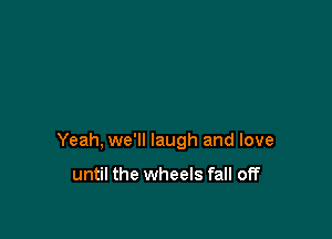 Yeah, we'll laugh and love

until the wheels fall off