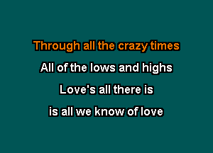 Through all the crazy times

All ofthe lows and highs
Love's all there is

is all we know of love