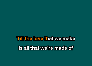Till the love that we make

is all that we're made of