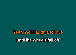 Yeah, we'll laugh and love

until the wheels fall off