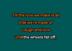 Till the love we make is all
that we're made of

Laugh and love

until the wheels fall off,
