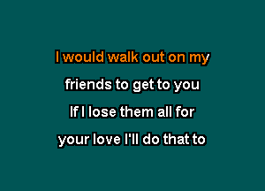 lwould walk out on my

friends to get to you
Ifl lose them all for

your love I'll do that to