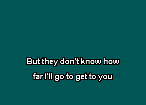 But they don't know how

far I'll go to get to you