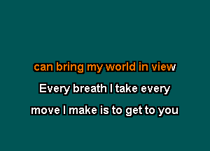 can bring my world in view

Every breath I take every

move I make is to get to you