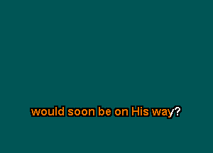 would soon be on His way?
