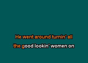 He went around turniw all

the good lookin' women on