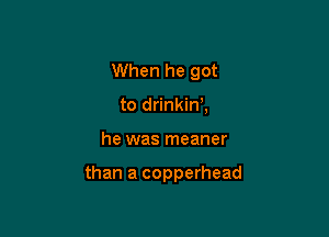 When he got
to drinkim

he was meaner

than a copperhead