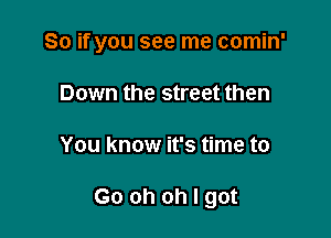 So if you see me comin'

Down the street then
You know it's time to

Go oh oh I got