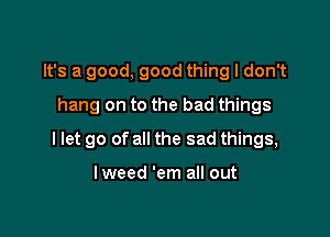 It's a good, good thing I don't
hang on to the bad things

I let go of all the sad things,

lweed 'em all out