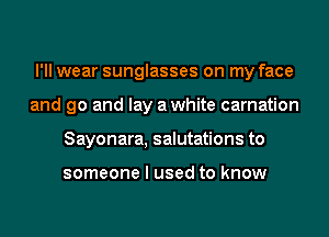 I'll wear sunglasses on my face
and go and lay awhite carnation
Sayonara, salutations to

someone I used to know