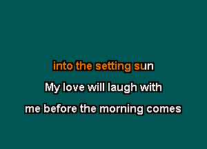 into the setting sun

My love will laugh with

me before the morning comes