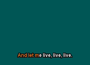 And let me live, live, live.