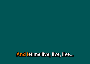 And let me live, live, live...