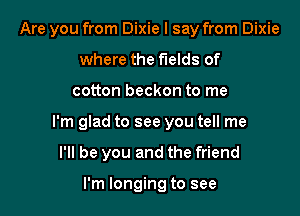 Are you from Dixie I say from Dixie
where the fields of

cotton beckon to me

I'm glad to see you tell me

I'll be you and the friend

I'm longing to see