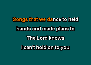 Songs that we dance to held
hands and made plans to

The Lord knows

lcan't hold on to you