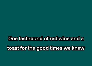 One last round of red wine and a

toast for the good times we knew