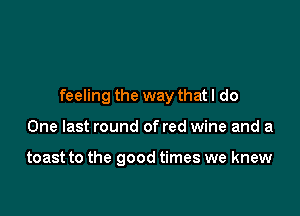 feeling the way that I do

One last round of red wine and a

toast to the good times we knew