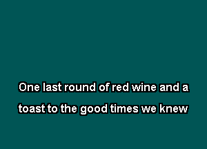 One last round of red wine and a

toast to the good times we knew