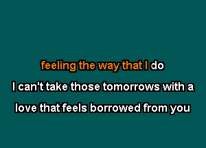 feeling the way that I do

I can't take those tomorrows with a

love that feels borrowed from you