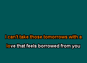 I can't take those tomorrows with a

love that feels borrowed from you