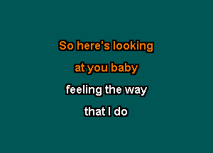 So here's looking

at you baby

feeling the way
thatl do