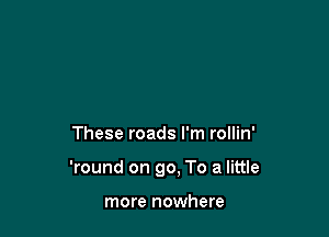 These roads I'm rollin'

'round on 90, To a little

more nowhere