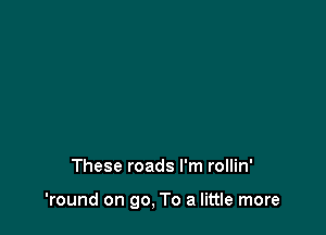 These roads I'm rollin'

'round on go, To a little more