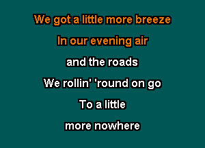 We got a little more breeze
In our evening air

and the roads

We rollin' 'round on 90
To a little

more nowhere