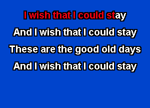 I wish that I could stay
And I wish that I could stay
These are the good old days

And I wish that I could stay