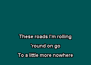 These roads I'm rolling

'round on go

To a little more nowhere