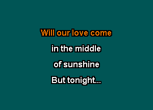 Will our love come

in the middle
of sunshine

But tonight...