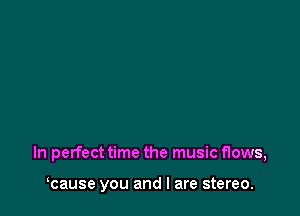 In perfecttime the music flows,

kause you and I are stereo.